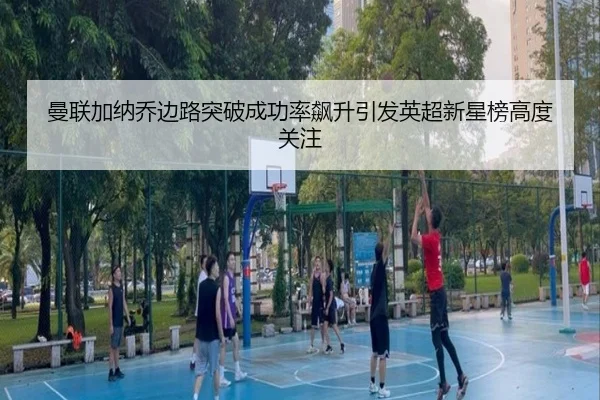 曼联加纳乔边路突破成功率飙升引发英超新星榜高度关注