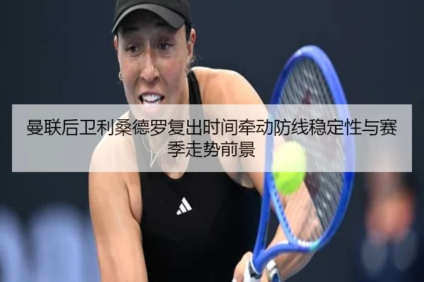 曼联后卫利桑德罗复出时间牵动防线稳定性与赛季走势前景