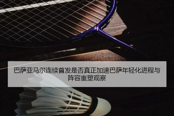 巴萨亚马尔连续首发是否真正加速巴萨年轻化进程与阵容重塑观察