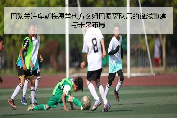 巴黎关注奥斯梅恩替代方案姆巴佩离队后的锋线重建与未来布局
