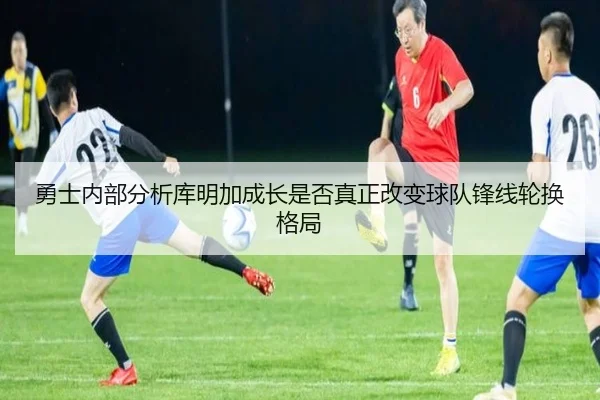 勇士内部分析库明加成长是否真正改变球队锋线轮换格局