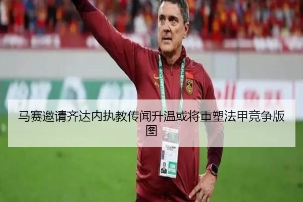马赛邀请齐达内执教传闻升温或将重塑法甲竞争版图