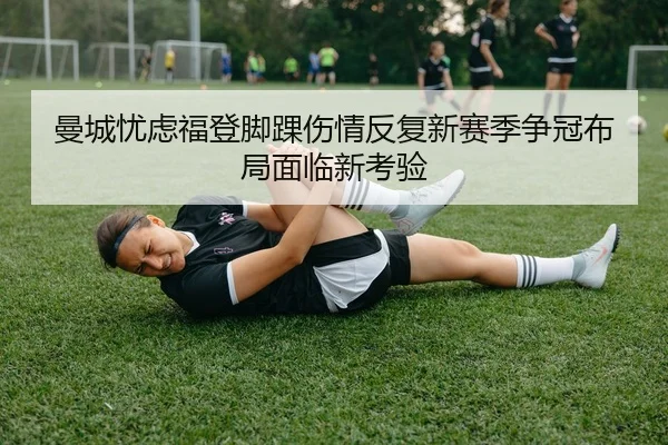 曼城忧虑福登脚踝伤情反复新赛季争冠布局面临新考验