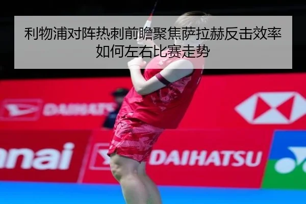 利物浦对阵热刺前瞻聚焦萨拉赫反击效率如何左右比赛走势