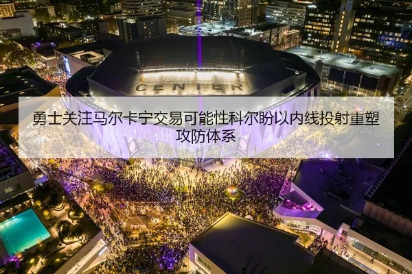 勇士关注马尔卡宁交易可能性科尔盼以内线投射重塑攻防体系